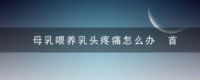 母乳喂养乳头疼痛怎么办 首先要找到是什么原因导致的乳头疼痛